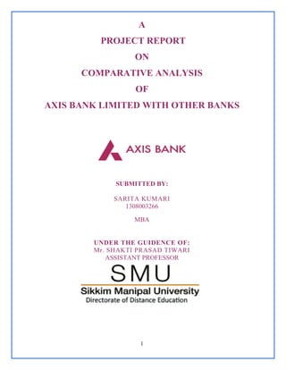 1
A
PROJECT REPORT
ON
COMPARATIVE ANALYSIS
OF
AXIS BANK LIMITED WITH OTHER BANKS
SUBMITTED BY:
SARITA KUMARI
1308003266
MBA
UNDER THE GUIDENCE OF:
Mr. SHAKTI PRASAD TIWARI
ASSISTANT PROFESSOR
 