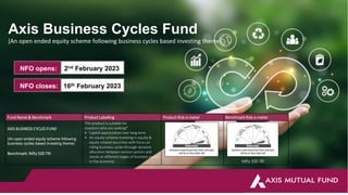 Axis Business Cycles Fund
(An open ended equity scheme following business cycles based investing theme)
Fund Name & Benchmark Product Labelling Product Risk-o-meter Benchmark Risk-o-meter
AXIS BUSINESS CYCLES FUND
(An open ended equity scheme following
business cycles based investing theme)
Benchmark: Nifty 500 TRI
This product is suitable for
investors who are seeking*
• Capital appreciation over long term
• An equity scheme investing in equity &
equity related securities with focus on
riding business cycles through dynamic
allocation between various sectors and
stocks at different stages of business cycles
in the economy Nifty 500 TRI
NFO opens: 2nd February 2023
NFO closes: 16th February 2023
 