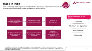 Made In India
Sectors exposed to this
theme:
Chemicals
Machinery and Equipment
Auto Ancillaries
Electronics
India is holistically addressing issues around production. Focusing on indigenization, launching PLI
scheme may provide potential to lower fiscal & current account deficits
Source: CSO, AxisMF Research; Past performance may or may not be sustained in the future. Sectors mentioned are for illustrative
purposes only. The Analysis should not be treated as a form of recommendation or investment advice. Indigenization - Indigenization is the
act of making something more native
16
Focus
area #2
Rise in domestic
demand for high value
imported items
Import substitution &
Product indigenization
Research &
Development
Building technological
& manufacturing
capabilities
Government incentives
(Production Linked
Incentives)
Creating a
manufacturing
ecosphere to meet
domestic &
international demand
 