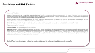 Disclaimer and Risk Factors
Data as on 30th Nov 2022.
Disclaimer: Past performance may or may not be sustained in the future. Sector(s) / Stock(s) / Issuer(s) mentioned above are for the purpose of disclosure of the portfolio of the
Scheme(s) and should not be construed as recommendation. The fund manager(s) may or may not choose to hold the stock mentioned, from time to time. Investors are requested to
consult their financial, tax and other advisors before taking any investment decision(s).
Sector(s) / Stock(s) / Issuer(s) mentioned above are for the purpose of disclosure of the portfolio of the Scheme(s) and should not be construed as recommendation. The fund
manager(s) may or may not choose to hold the stock mentioned, from time to time.
Statutory Details: Axis Mutual Fund has been established as a Trust under the Indian Trusts Act, 1882, sponsored by Axis Bank Ltd. (liability restricted to Rs. 1 Lakh).
Trustee: Axis Mutual Fund Trustee Ltd.
Investment Manager: Axis Asset Management Co. Ltd. (the AMC).
Risk Factors: Axis Bank Limited is not liable or responsible for any loss or shortfall resulting from the operation of the scheme. This document represents the views of Axis Asset
Management Co. Ltd. and must not be taken as the basis for an investment decision. Neither Axis Mutual Fund, Axis Mutual Fund Trustee Limited nor Axis Asset Management Company
Limited, its Directors or associates shall be liable for any damages including lost revenue or lost profits that may arise from the use of the information contained herein. No
representation or warranty is made as to the accuracy, completeness or fairness of the information and opinions contained herein. The AMC reserves the right to make modifications
and alterations to this statement as may be required from time to time.
Mutual Fund Investments are subject to market risks, read all scheme related documents carefully.
30
 