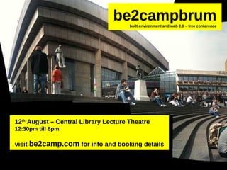 12 th August – Central Library Lecture Theatre 12:30pm till 8pm visit be2camp.com for info and booking details be2campbrum built environment and web 2.0 – free conference