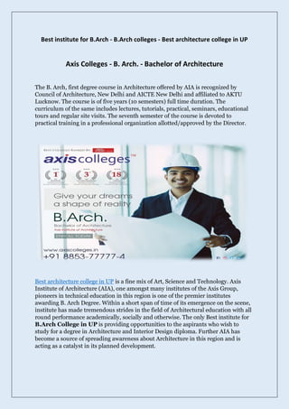 Best institute for B.Arch - B.Arch colleges - Best architecture college in UP
Axis Colleges - B. Arch. - Bachelor of Architecture
The B. Arch, first degree course in Architecture offered by AIA is recognized by
Council of Architecture, New Delhi and AICTE New Delhi and affiliated to AKTU
Lucknow. The course is of five years (10 semesters) full time duration. The
curriculum of the same includes lectures, tutorials, practical, seminars, educational
tours and regular site visits. The seventh semester of the course is devoted to
practical training in a professional organization allotted/approved by the Director.
Best architecture college in UP is a fine mix of Art, Science and Technology. Axis
Institute of Architecture (AIA), one amongst many institutes of the Axis Group,
pioneers in technical education in this region is one of the premier institutes
awarding B. Arch Degree. Within a short span of time of its emergence on the scene,
institute has made tremendous strides in the field of Architectural education with all
round performance academically, socially and otherwise. The only Best institute for
B.Arch College in UP is providing opportunities to the aspirants who wish to
study for a degree in Architecture and Interior Design diploma. Further AIA has
become a source of spreading awareness about Architecture in this region and is
acting as a catalyst in its planned development.
 