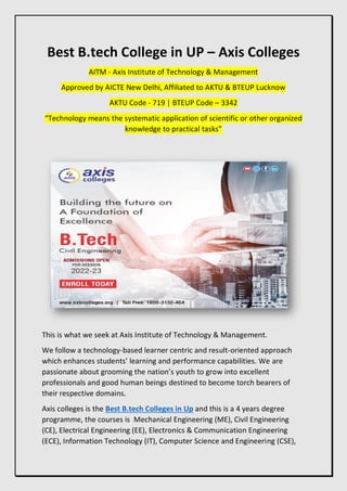 Best B.tech College in UP – Axis Colleges
AITM - Axis Institute of Technology & Management
Approved by AICTE New Delhi, Affiliated to AKTU & BTEUP Lucknow
AKTU Code - 719 | BTEUP Code – 3342
“Technology means the systematic application of scientific or other organized
knowledge to practical tasks”
This is what we seek at Axis Institute of Technology & Management.
We follow a technology-based learner centric and result-oriented approach
which enhances students’ learning and performance capabilities. We are
passionate about grooming the nation’s youth to grow into excellent
professionals and good human beings destined to become torch bearers of
their respective domains.
Axis colleges is the Best B.tech Colleges in Up and this is a 4 years degree
programme, the courses is Mechanical Engineering (ME), Civil Engineering
(CE), Electrical Engineering (EE), Electronics & Communication Engineering
(ECE), Information Technology (IT), Computer Science and Engineering (CSE),
 