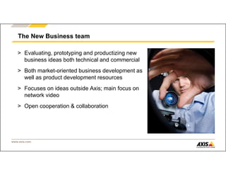 www.axis.com
> Evaluating, prototyping and productizing new
business ideas both technical and commercial
> Both market-oriented business development as
well as product development resources
> Focuses on ideas outside Axis; main focus on
network video
> Open cooperation & collaboration
The New Business team
 