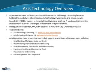 © Copyright 2014 Axis Technology Consulting, LLC
Axis Technology Overview
• A premier business, software product and information technology consulting firm that
bridges the gap between business needs, technology investments, and future growth.
• Founded in 2000 by experts in the art of identifying and applying IT solutions that meet the
most complex business challenges. Independent and privately held.
• Headquartered in Boston, MA, with locations in New York City, Charlotte and Dallas
• Axis Consulting has a proven track record of success across financial services areas including:
– Retail Banking, Mortgage, Cards, and Credit
– Wealth Management and Retirement Planning
– Asset Management, Distribution, and Manufacturing
– Investment Banking and Commercial Credit
– Insurance and Underwriting
– Risk Management and Compliance
3
 