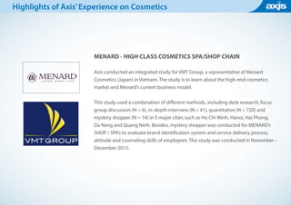 MENARD - HIGH CLASS COSMETICS SPA/SHOP CHAIN
Axis conducted an integrated study for VMT Group, a representative of Menard
Cosmetics (Japan) in Vietnam. The study is to learn about the high-end cosmetics
market and Menard’s current business model.
This study used a combination of different methods, including desk research, focus
group discussion (N = 6), in-depth interview (N = 41), quantitative (N = 720) and
mystery shopper (N = 14) in 5 major cities such as Ho Chi Minh, Hanoi, Hai Phong,
Da Nang and Quang Ninh. Besides, mystery shopper was conducted for MENARD’s
SHOP / SPA’s to evaluate brand identification system and service delivery process,
attitude and counseling skills of employees. This study was conducted in November –
December 2015.
Highlights of Axis’Experience on Cosmetics
 
