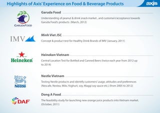 Garuda Food
Understanding of peanut & drink snack market , and customers’acceptance towards
Garuda Food’s products (March, 2012)
Minh Viet JSC
Concept & product test for Healthy Drink Brands of IMV (January, 2011)
Heineken Vietnam
Central Location Test for Bottled and Canned Beers (twice each year from 2012 up
to 2014)
Nestle Vietnam
Testing Nestle products and identify customers’usage, attitudes and preferences
(Nescafe, Nestea, Milo, Yoghurt, soy, Maggi soy sauce etc.) (from 2005 to 2012)
Dong A Food
The feasibility study for launching new orange juice products into Vietnam market.
(October, 2011)
Highlights of Axis’Experience on Food & Beverage Products
 