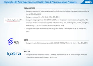 CLEARSTATE
•	 Study on oncologists using ablation and embolization techniques in cancer treatment in Ha
Noi & HCM, IDIs, 2019.
•	 Study on oncologists in Ha Noi & HCM, IDIs. 2018
•	 Study on usage rapid test (IM) & MDX (qPCRs) on Respiratory tract infection, Hepatitis, HIV,
Enteric, & Vector-borne diseases (VBD) in Ha Noi, Hung Yen, Da Nang, Hue, HCMC, Dong Nai,
Binh Duong & Can Tho. Quantitative survey & IDIs. 2018
•	 Study on the usage of cardiovascular drugs. IDI among cardiologists in HCMC and Hanoi,
2018.
SSRI
•	 Study on tropical diseases using rapid test (IM) & MDX (qPCRs) in Ha Noi & HCM, IDIs, 2018
KOTRA
•	 Study on Quality Review of Health Check Up at hospitals in HCM, Binh Duong & Dong Nai.
Quantitative research N=200 & IDI N=5. 2013.
Highlights Of Axis’Experience on Health Care & Pharmaceutical Products
 