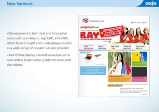 New Services
• Development of technical and innovative
tools such as on-line survey, CATI, and CAPI,
which have brought about advantages to Axis
as a wide-range of research service provider.
• Axis’Online Survey (named www.6sao.vn) is
now widely known among internet users and
site visitors.
 
