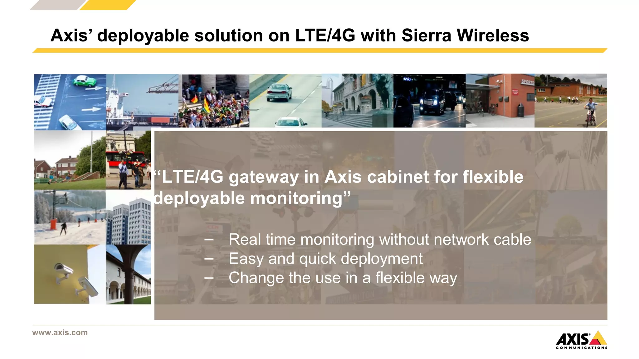 www.axis.com
Axis’ deployable solution on LTE/4G with Sierra Wireless
“LTE/4G gateway in Axis cabinet for flexible
deployable monitoring” 
– Real time monitoring without network cable
– Easy and quick deployment
– Change the use in a flexible way
 
