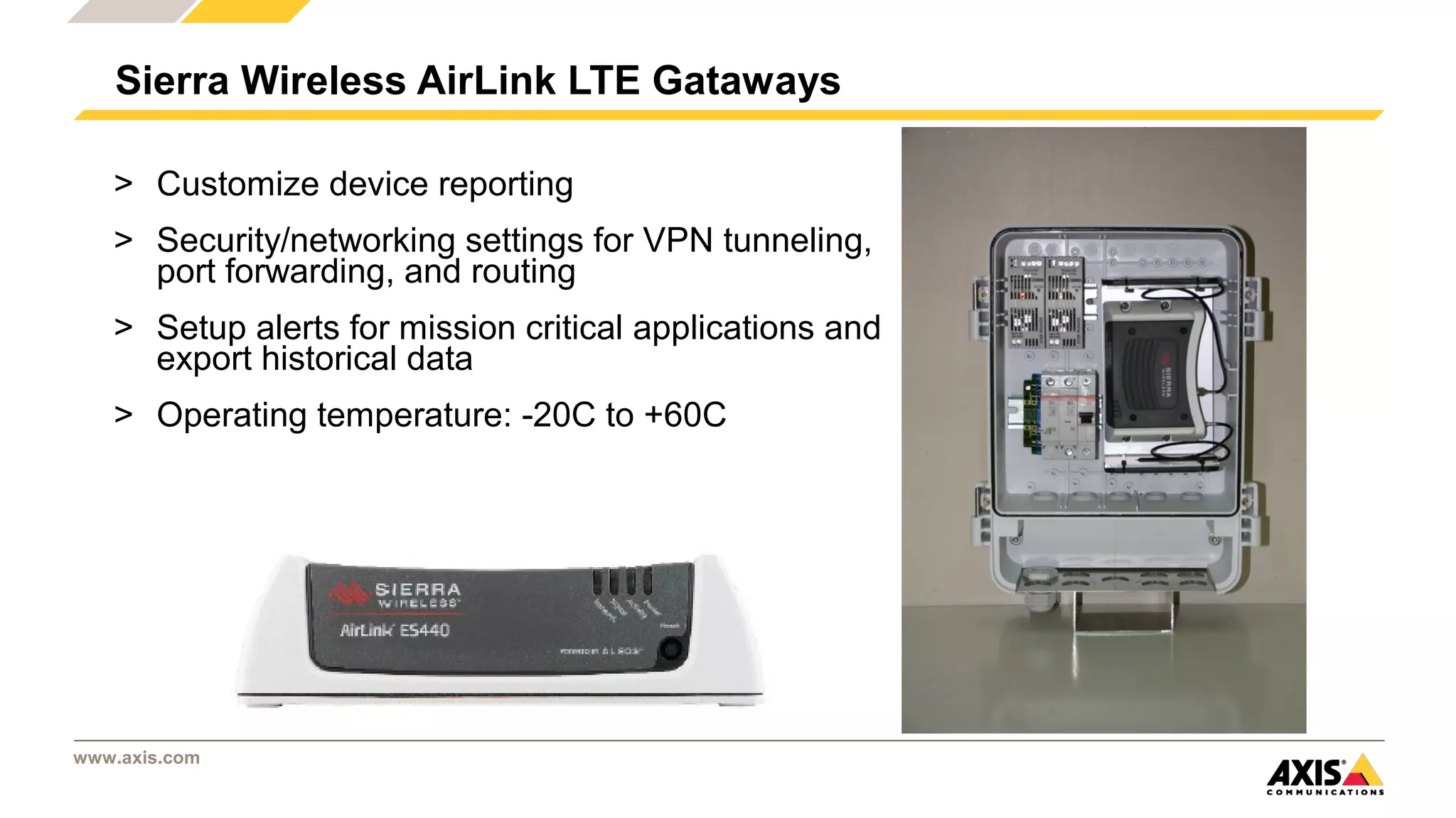 www.axis.com
> Customize device reporting
> Security/networking settings for VPN tunneling,
port forwarding, and routing
> Setup alerts for mission critical applications and
export historical data
> Operating temperature: -20C to +60C
Sierra Wireless AirLink LTE Gataways
 