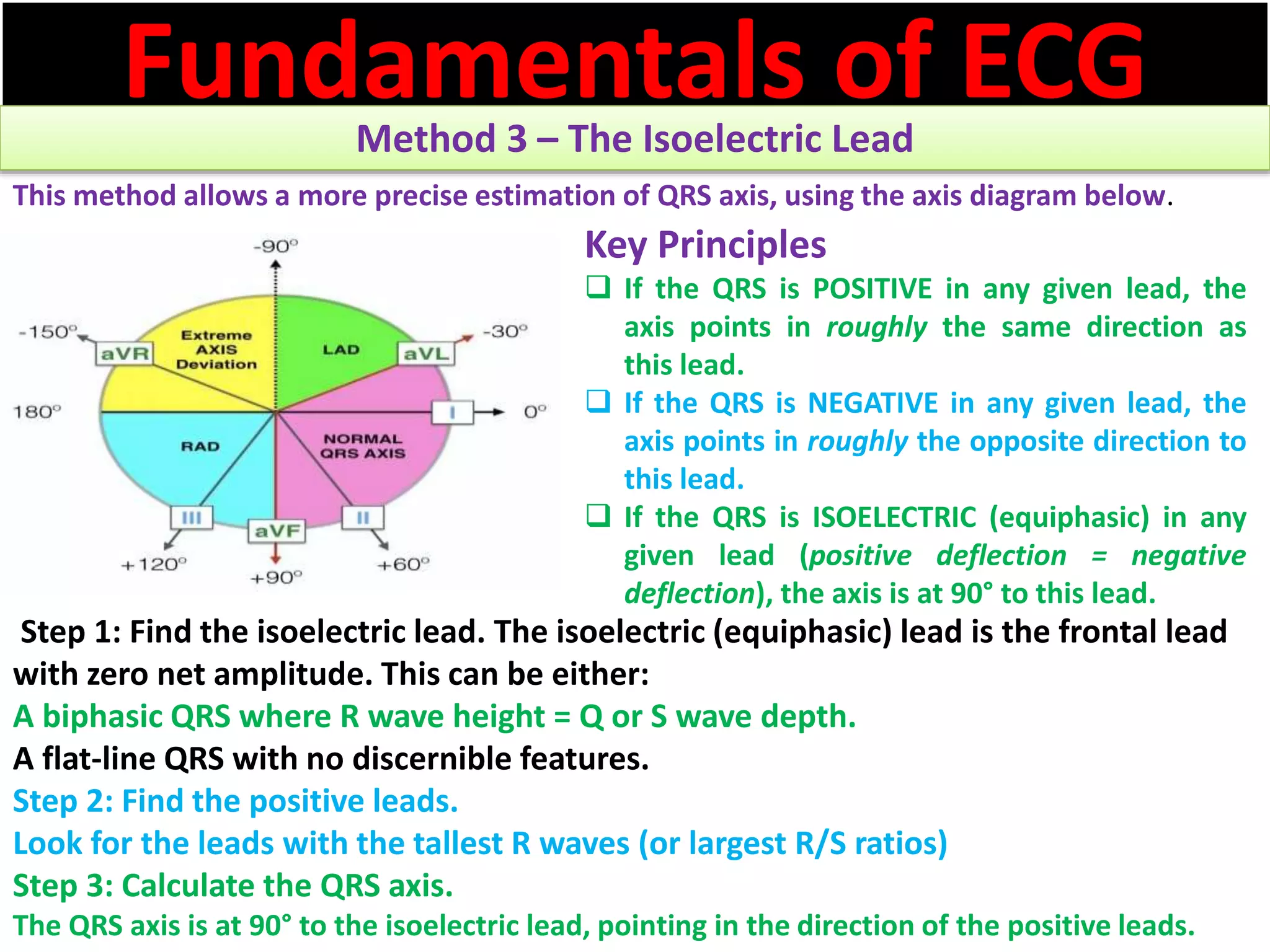 Fundamentals of ECGMethod 3 – The Isoelectric Lead
This method allows a more precise estimation of QRS axis, using the axis diagram below.
Step 1: Find the isoelectric lead. The isoelectric (equiphasic) lead is the frontal lead
with zero net amplitude. This can be either:
A biphasic QRS where R wave height = Q or S wave depth.
A flat-line QRS with no discernible features.
Step 2: Find the positive leads.
Look for the leads with the tallest R waves (or largest R/S ratios)
Step 3: Calculate the QRS axis.
The QRS axis is at 90° to the isoelectric lead, pointing in the direction of the positive leads.
Key Principles
 If the QRS is POSITIVE in any given lead, the
axis points in roughly the same direction as
this lead.
 If the QRS is NEGATIVE in any given lead, the
axis points in roughly the opposite direction to
this lead.
 If the QRS is ISOELECTRIC (equiphasic) in any
given lead (positive deflection = negative
deflection), the axis is at 90° to this lead.
 