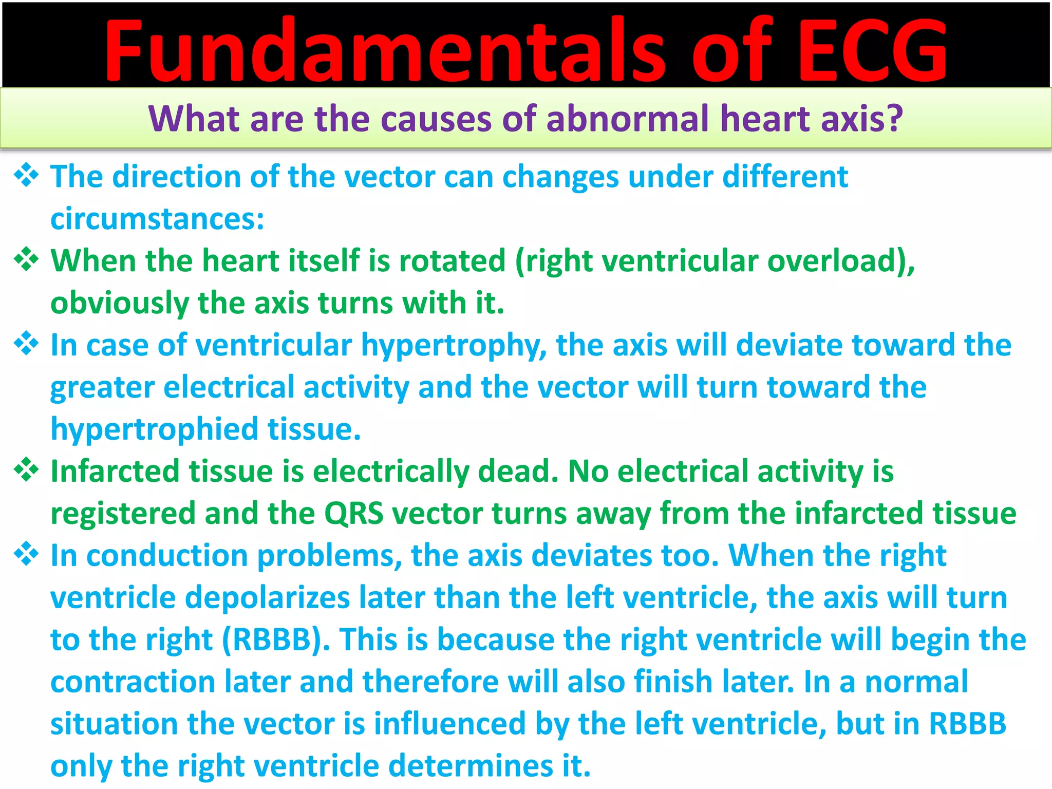 Fundamentals of ECG
What are the causes of abnormal heart axis?
 The direction of the vector can changes under different
circumstances:
 When the heart itself is rotated (right ventricular overload),
obviously the axis turns with it.
 In case of ventricular hypertrophy, the axis will deviate toward the
greater electrical activity and the vector will turn toward the
hypertrophied tissue.
 Infarcted tissue is electrically dead. No electrical activity is
registered and the QRS vector turns away from the infarcted tissue
 In conduction problems, the axis deviates too. When the right
ventricle depolarizes later than the left ventricle, the axis will turn
to the right (RBBB). This is because the right ventricle will begin the
contraction later and therefore will also finish later. In a normal
situation the vector is influenced by the left ventricle, but in RBBB
only the right ventricle determines it.
 