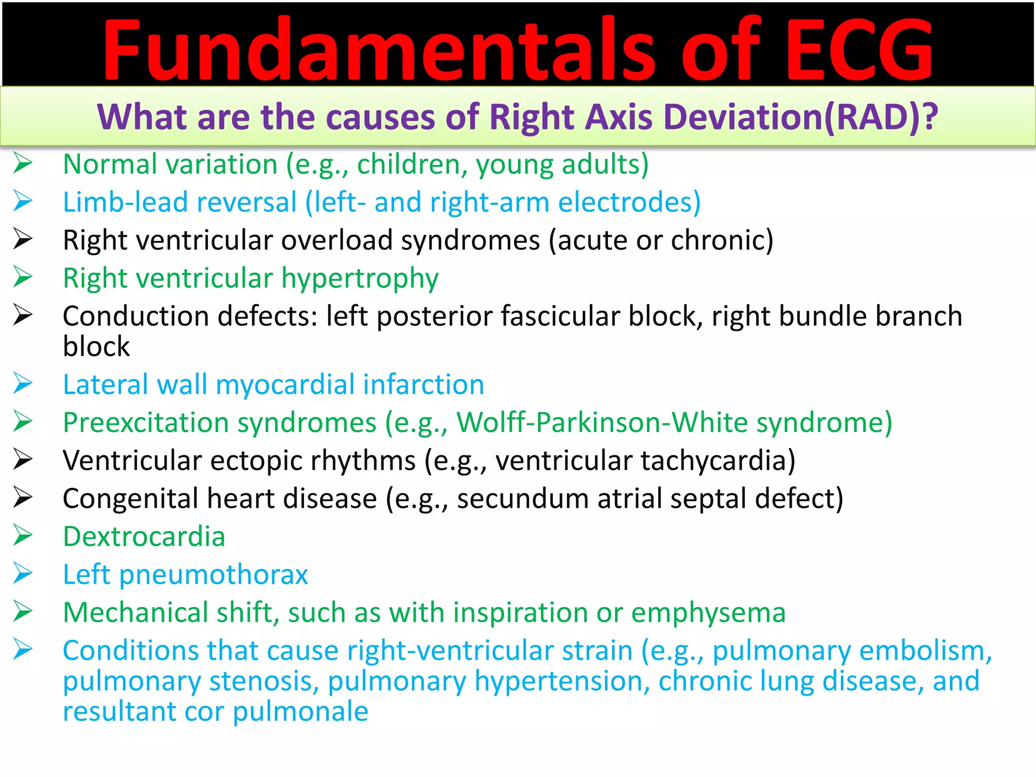 Fundamentals of ECG
What are the causes of Right Axis Deviation(RAD)?
 Normal variation (e.g., children, young adults)
 Limb-lead reversal (left- and right-arm electrodes)
 Right ventricular overload syndromes (acute or chronic)
 Right ventricular hypertrophy
 Conduction defects: left posterior fascicular block, right bundle branch
block
 Lateral wall myocardial infarction
 Preexcitation syndromes (e.g., Wolff-Parkinson-White syndrome)
 Ventricular ectopic rhythms (e.g., ventricular tachycardia)
 Congenital heart disease (e.g., secundum atrial septal defect)
 Dextrocardia
 Left pneumothorax
 Mechanical shift, such as with inspiration or emphysema
 Conditions that cause right-ventricular strain (e.g., pulmonary embolism,
pulmonary stenosis, pulmonary hypertension, chronic lung disease, and
resultant cor pulmonale
 