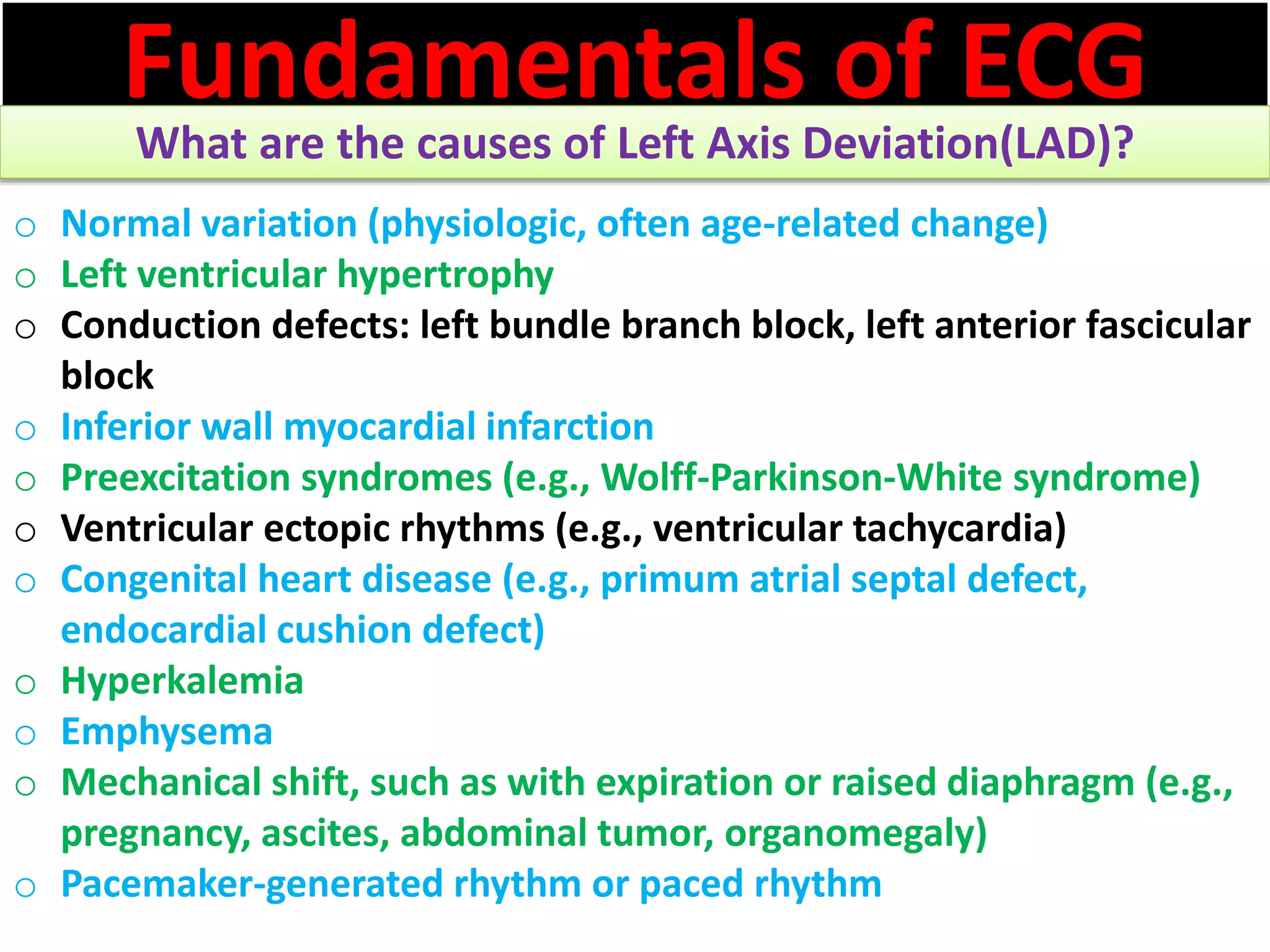 Fundamentals of ECG
What are the causes of Left Axis Deviation(LAD)?
o Normal variation (physiologic, often age-related change)
o Left ventricular hypertrophy
o Conduction defects: left bundle branch block, left anterior fascicular
block
o Inferior wall myocardial infarction
o Preexcitation syndromes (e.g., Wolff-Parkinson-White syndrome)
o Ventricular ectopic rhythms (e.g., ventricular tachycardia)
o Congenital heart disease (e.g., primum atrial septal defect,
endocardial cushion defect)
o Hyperkalemia
o Emphysema
o Mechanical shift, such as with expiration or raised diaphragm (e.g.,
pregnancy, ascites, abdominal tumor, organomegaly)
o Pacemaker-generated rhythm or paced rhythm
 