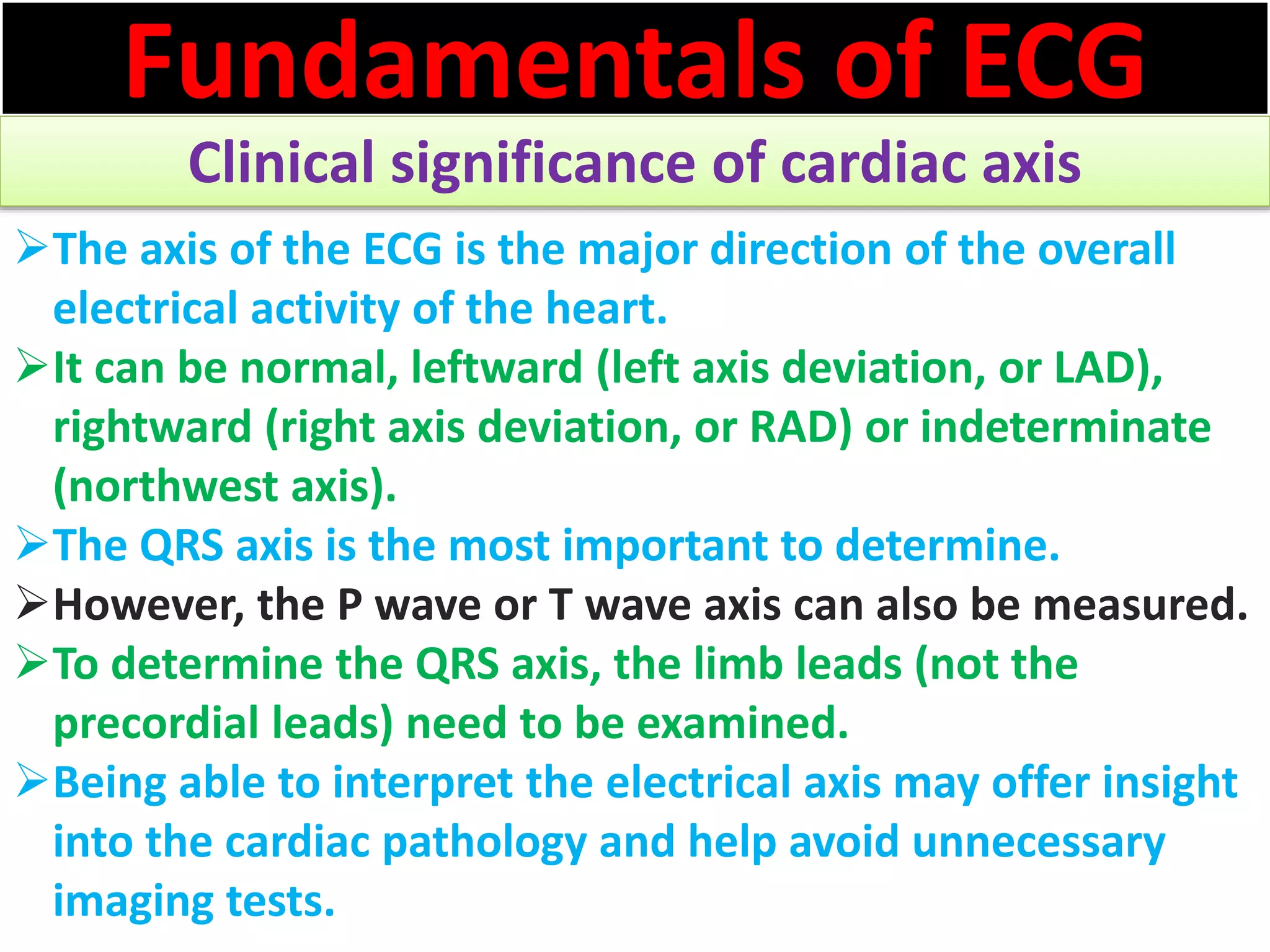 Fundamentals of ECG
Clinical significance of cardiac axis
The axis of the ECG is the major direction of the overall
electrical activity of the heart.
It can be normal, leftward (left axis deviation, or LAD),
rightward (right axis deviation, or RAD) or indeterminate
(northwest axis).
The QRS axis is the most important to determine.
However, the P wave or T wave axis can also be measured.
To determine the QRS axis, the limb leads (not the
precordial leads) need to be examined.
Being able to interpret the electrical axis may offer insight
into the cardiac pathology and help avoid unnecessary
imaging tests.
 