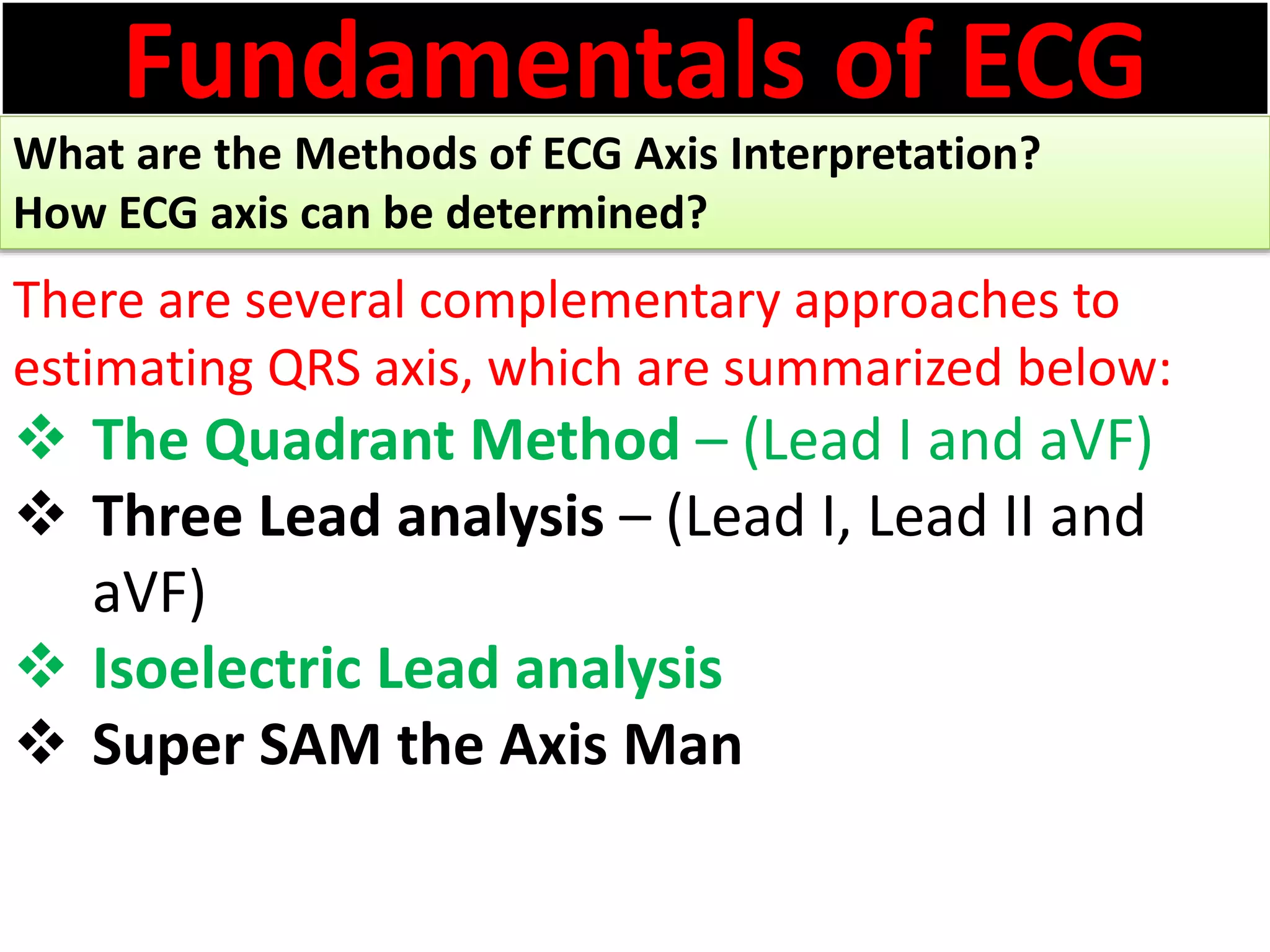 Fundamentals of ECG
What are the Methods of ECG Axis Interpretation?
How ECG axis can be determined?
There are several complementary approaches to
estimating QRS axis, which are summarized below:
 The Quadrant Method – (Lead I and aVF)
 Three Lead analysis – (Lead I, Lead II and
aVF)
 Isoelectric Lead analysis
 Super SAM the Axis Man
 
