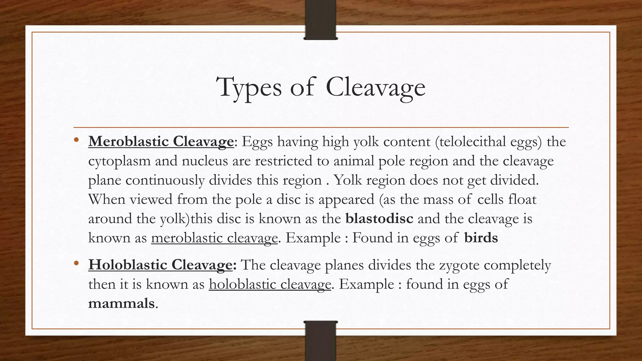 Types of Cleavage
• Meroblastic Cleavage: Eggs having high yolk content (telolecithal eggs) the
cytoplasm and nucleus are restricted to animal pole region and the cleavage
plane continuously divides this region . Yolk region does not get divided.
When viewed from the pole a disc is appeared (as the mass of cells float
around the yolk)this disc is known as the blastodisc and the cleavage is
known as meroblastic cleavage. Example : Found in eggs of birds
• Holoblastic Cleavage: The cleavage planes divides the zygote completely
then it is known as holoblastic cleavage. Example : found in eggs of
mammals.
 