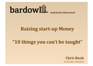 Audiobooks	
  Reinvented	
  




     Raising	
  start-­up	
  Money	
  

“10	
  things	
  you	
  can’t	
  be	
  taught”
                                             	
  


                                            Chris	
  Book	
  
                                         	
  Co-­‐founder	
  of	
  Bardowl
                                                                         	
  
 