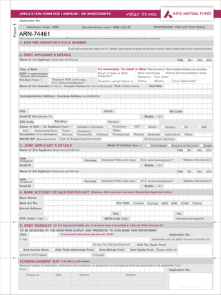 APPLICATION FORM FOR LUMPSUM / SIP INVESTMENTS
         Application No.
Form 1

                   Distributor Code / ARN                                                       Sub-distributor code / ARN / Sol ID                                                                 Serial Number, Date and Time Stamp

         ARN-74461
         Upfront commission shall be paid directly by the investor to the AMFI registered distributor based on the investor's assessment of various factors including the service rendered by the distributor.
         1. EXISTING INVESTOR'S FOLIO NUMBER
                                                                             (If you have an existing folio number with KYC validated, please mention the number here and skip to section 6. Mode of holding will be as per existing folio number.)

         2. FIRST APPLICANT'S DETAILS
         Name of 1st Applicant (should match with PAN card)                                                                                                                                                                   Title         Mr.    Ms.       M/s


         Date of Birth                D                   D     M      M      Y      Y                                For Investments "On behalf of Minor"(Refer Instruction 6) (^Attach mandatory documents as per instructions.)
         PAN*(1st Applicant/Guardian)                                                                                 Proof of Date of Birth       Birth Certificate             School Certificate/Mark sheet
         *Mandatory. Refer Instruction 5.                                                                             Attached^                    Passport Any other
         Enclose (Please P Attested PAN card copy
                                 )
                                                                                                                      Guardian named below is      Father          Mother               Court Appointed^
                               KYC Acknowledgment*
         Name of the Guardian if minor / Contact Person for non individuals / PoA Holder name                                                                                                PoA PAN


         Correspondence Address / Overseas Address (For FIIs/NRIs/PIOs)


                                                                                                                                                                                         City
         City                                                                                                                  State                                                                                   Pin Code
         Email ID (Refer instruction 11a)                                                                                                                                              Mobile +91
         STD Code                                         Tel (Office)                                                              Tel (Resi)
         Status of Sole / 1st Applicant (Please P   )  Resident Individual                                                                Proprietor                    HUF                 Minor                 Society             FII              NRI
           PIO      Partnership Firm          Trust    Company                                                                            Other                          Specify
         Occupation (of 1st / Sole Applicant) Service  Housewife     Defence                                                              Professional                  Retired             Business              Agriculture         Other          Specify
         MICRO SIP (Refer instruction 5b.) Type of Supporting Document                                                                                                                 ID Document Number

         3. JOINT APPLICANT’S DETAILS                                                                                              Mode Of Holding (Please PJoint (Default)
                                                                                                                                                           )                                                            Anyone or Survivor               Single
         Name of 2nd Applicant (Should match with PAN Card)                                                                                                                                                                  Title      Mr.        Ms.       M/s

         PAN                                                                                                               Attested PAN card copy                                KYC Acknowledgment*                               *Mandatory. Refer Instruction 5.
         (2nd applicant)                                                                            Enclose
         Email ID                                                                                                                                                                      Mobile +91
         Name of 3rd Applicant (Should match with PAN Card)                                                                                                                                                                  Title      Mr.        Ms.       M/s

         PAN                                                                                                               Attested PAN card copy                                 KYC Acknowledgment*                              *Mandatory. Refer Instruction 5.
         (3rd applicant)                                                                           Enclose
         Email ID                                                                                                                                                                      Mobile +91

         4. BANK ACCOUNT DETAILS FOR PAY-OUT (Mandatory. Refer instruction 4 and avail of Multiple Bank Registration Facility.)
         Bank Name
         Bank A/c No.                                                                                                                           A/c Type               Current             Savings               NRO    NRE      FCNR         Others Specify
         Branch Address
                                                                                                                                           City                                                                              Pin
         IFSC Code (11 digit)*                                                                                                 MICR Code (9 digit)*                                                                         *Mentioned on your cheque leaf

         5. DEBIT MANDATE (For Axis Bank account holders only. To be used to invest in one scheme at a time only. Refer instruction 3d.)
         TO BE DETACHED BY THE REGISTRAR (KARVY) AND PRESENTED TO AXIS BANK CMS DEPARTMENT
         Date   D D M M Y Y *To be processed in CMS software under client code “AXISMF”                               Application No.
         I/ We                                                              Name of the account holder(s) authorise you to debit my/our account no.
                                                                                                               to pay for the purchase of                                   Axis Tax Saver Fund
              Axis Income Saver                           Axis Triple Advantage Fund                                    Axis Midcap Fund                           Axis Equity Fund Please debit an
         amount of ` (in figures)                                                                              ` (in words)                                                                                                        Signature of Account Holder

         ACKNOWLEDGMENT SLIP (To be filled in by the investor)
         Received subject to realisation, verification and conditions, an application for purchase of Units as mentioned in the application form.
         From                                                                                                                      Name of the account holder(s)
                                                                                                                                                                                                                       Application No.
                 Cheque no.                                Date                             Amount                                                          Scheme



                                                                                                                                                                                                                                 Stamp & Signature
 