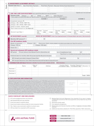 Form 1
         6. INVESTMENT & PAYMENT DETAILS
          Payment type (Please 3
                               ) Non-Third Party Payment                                                               Third Party Payment (Please attach 'Third Party Payment Declaration Form')
                                            Scheme 1                                         Plan                                Option                               Dividend Frequency (Quarterly/ Half Yearly/ Annual)*
                                            Scheme 2                                         Plan                                Option                               Dividend Frequency (Quarterly/ Half Yearly/ Annual)*
                                            Scheme 3                                         Plan                                Option                               Dividend Frequency (Quarterly/ Half Yearly/ Annual)*
                                                                                                                                                                                                                        *Applicable only for Axis Income Saver
                                     ONE TIME LUMP SUM INVESTMENT (Do not submit SIP Auto Debit Form for lump sum investments)
                                     Payment mode                  Cheque                   DD                  RTGS                NEFT                  Debit Mandate^
                                     (^Facility available for Axis Bank account holders only. Please fill in section 5. The Debit Mandate can be used to invest in one scheme at a time only.)
                                                                                                                        SCHEME 1                                          SCHEME 2                                            SCHEME 3
                                      Investment amount (`)
         LUMPSUM




                                      Cheque / DD / RTGS / NEFT No.
                                      Cheque / DD / RTGS / NEFT date                                                  DD/MM/YY                                          DD/MM/YY                                             DD/MM/YY
                                      Drawn on bank / branch name
                                      Pay-in bank account no. (For cheques only)
                                                                                                            Savings          Current                            Savings        Current                          Savings            Current
                                      Account type (Please P
                                                           )                                                NRE              NRO              FCNR              NRE            NRO               FCNR           NRE                NRO              FCNR
                                                                                                            Others                  Specify                     Others                Specify                   Others                    Specify

                                     SIP INVESTMENT (normal SIP)                                          MICRO SIP INVESTMENT (Provide 'Type of Supporting Document' & 'ID Document Number' under section 2. Refer instruction 5b.)

                                     Monthly SIP amount `                                        (in figures)                  `                                                             (in words)
         TM




                                     First SIP Installment details
         SIP MATLAB SLEEP IN PEACE




                                     Mode of payment                              Cheque / DD               Electronic Debit (Facility available for Axis Bank account holders only. Please fill in section 5.)
                                     Cheque / DD no.                                                    Cheque / DD date D D M M Y Y
                                     Drawn On

                                     Second and subsequent SIP Installment details
                                     SIP period  Till you instruct Axis Mutual Fund to discontinue or                                                              no. of installments from M M                          Y    Y    to* M M          Y    Y
                                                                                                                                                                          *Please fill only if no. of installments have been specified. Otherwise leave blank.
                                     Preferred date for monthly debit (Pick any date except 29th, 30th and 31st of the month.) D                            D
                                        SIP through post-dated cheques-Cheque Nos.                                           From                          To              Date From D D M M Y                          Y To D        D    M M       Y    Y
                                        SIP through Electronic Auto Debit (Please fill and attach the SIP Auto Debit Form along with this form)
          7. NOMINATION DETAILS (Nomination is advisable. If you do not wish to nominate, tick here . Refer instructions.)

                                                                    Name                         Date of                            Address                              Guardian Name                 Guardian Signature Allocation %
                                                                                                  Birth                                                                (in case Nominee is a Minor)    (in case Nominee is a Minor)
                         Nominee 1
                         Nominee 2
                         Nominee 3
                                                                                                                                                                                                                                        Total=100%

          8. DECLARATION AND SIGNATURE
         Having read and understood the content of the SID / SAI of the scheme, I / we hereby apply for units of the scheme. I have read and
         understood the terms, conditions, rules and regulations governing the scheme. I / We hereby declare that the amount invested in the
         scheme is through legitimate source only and does not involve designed for the purpose of the contravention of any Act, Rules,
         Regulations, Notifications or Directives of the provisions of the Income Tax Act, Anti Money Laundering Laws, Anti Corruption Laws                                                  First / Sole Applicant /
         or any other applicable laws enacted by the Government of India from time to time. I / We have understood the details of the Scheme
                                                                                                                                                                                                                                   Second Applicant
                                                                                                                                                                                                     Guardian
         & I / we have not received nor have been induced by any rebate or gifts, directly or indirectly in making this investment. I / We confirm
         that the funds invested in the Scheme, legally belongs to me / us. In event “Know Your Customer” process is not completed by me /
         us to the satisfaction of the Mutual Fund, (I / we hereby authorize the Mutual Fund, to redeem the funds invested in the Scheme, in
         favour of the applicant, at the applicable NAV prevailing on the date of such redemption and undertake such other action with such
         funds that may be required by the law.) The ARN holder has disclosed to me/ us all the commissions (in the form of trail commission
         or any other mode), payable to him for the different competing Schemes of various Mutual Funds from amongst which the Scheme
         is being recommended to me / us. I/We confirm the I/We do not have any existing Micro SIP investments which together with the                                                           Third Applicant               Power of Attorney Holder
         current application will result in aggregate investments exceeding ` 50,000 in a year (Applicable for Micro SIP investment only.) For
         NRIs only - I / We confirm that I am/ we are Non Residents of Indian nationality / origin and that I / We have remitted funds from abroad
         through approved banking channels or from funds in my/ our Non Resident External / Non Resident Ordinary / FCNR account. I / We
         confirm that details provided by me / us are true and correct.

         QUICK CHECKLIST AND ENCLOSURES
                                     KYC acknowledgement letter copy attached                                                                        Multiple Bank Accounts Registration form attached (if you want to register
                                                                                                                                                     multiple bank accounts so that future payments can be made from any of the
                                     Self attested PAN card copy attached                                                                            accounts)
                                     Email id provided for a greener planet                                                                          Nomination facility opted
                                     Email id and mobile number provided for online transaction facility                                             Form signed by all applicants
                                     Plan / Option name mentioned in addition to scheme name                                                         Relationship proof between Guardian and Minor (if application is in the name of a Minor)
                                                                                                                                                     attached
                                     SIP Auto Debit Form attached for SIP investments
                                                                                                                                                     Additional documents attached for Third Party payments. Refer instructions.




                                                                                                                                                 Toll Free                   1800 3000 3300
                                                                                                                                                 Website                    www.axismf.com
                                                                                                                                                   Email          customerservice@axismf.com
 