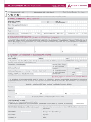 Form 2   SIP AUTO DEBIT FORM (SIP matlab Sleep In PeaceTM)



                   Distributor Code / ARN                                                       Sub-distributor code / ARN / Sol ID                                                                 Serial Number, Date and Time Stamp

         ARN-74461
         Upfront commission shall be paid directly by the investor to the AMFI registered distributor based on the investor's assessment of various factors including the service rendered by the distributor.

         1. APPLICANT'S PERSONAL DETAILS (MANDATORY)
         Application Form No.                                                                                                                                            Folio No.
         (For New Applicants)                                                                                                               OR                           (For Existing Unit holders)

         Sole / First Applicant Unitholder                                                          First Name                                                       Middle Name                                                 Last Name

         Email ID                                                                                                    For receiving statements over email instead of post

         PAN                                                           1st Applicant                                                                2nd Applicant                                                               3rd Applicant

         Enclose (Please P
                         ) Attested PAN card                                                   KYC Letter                          Attested PAN card                           KYC Letter                        Attested PAN card               KYC Letter

         2. DECLARATION AND SIGNATURE (To be signed by ALL UNIT HOLDERS if mode of holding is ‘joint’)
         I / We declare that the particulars furnished here are correct. I authorise Axis Mutual Fund acting through it's service providers to debit my / our
         bank account towards payment of SIP instalments through an Electronic Debit arrangement. If the transaction is delayed or not effected at all for
         reasons of incomplete or incorrect information, I/we would not hold the user institution responsible. I/We will also inform Axis Mutual Fund about
         any changes in my bank account.
                                                                                                                                                                                                                                Date D D M M Y Y




           X                        Sole/ 1st Unit Holder                                            X                            2nd Unit Holder                                               X                     3rd Unit Holder

         3. AUTO DEBIT AUTHORISATION BY BANK ACCOUNT HOLDERS
         The Manager
         Name of Bank                                                                                            Branch                                                                                      City

         I / We authorize Axis Mutual Fund, acting through its service providers, to debit my account through ECS (Debit) clearing / Direct debit
         (Standing Instruction) as per the details given here:
          A) Folio No. / Application No.                                                                                                                       Scheme / Plan / Option
                                                                                                                                                               SIP Auto Debit Date                                  (29th, 30th & 31st not available) (dd)
          B) Account Number                                                                                                                                    Frequency                                                         Monthly
                                                                                                                                                               SIP Installment Amount                                             ` (Min.500)
          C) Account Type (Please ü
                                  ) Savings                                                 Current                Cash Credit
                                                                                                                                                               SIP Auto Debit Period                                       From M M Y Y
          D) 9-Digit MICR Number of the Bank & Branch                                                                                                          (minimum 36 months)
                                                                                                                                                                                                                           To       M M      Y   Y

                                                                                                                                                              Please fill in the `To’ date only if no. of installments have been specified in the SIP Application
                                                                                                                                                              Form, otherwise leave blank.
         I / We declare that the particulars furnished above are correct. If the transaction is delayed or not effected at all for reasons of incomplete or
         incorrect information, I / we would not hold the user institution responsible. I / We will also inform Axis Mutual Fund about any changes in my
         bank account.
                                                                       NAME(S) & SIGNATURE(S) OF BANK ACCOUNT HOLDER(S) AS IN BANK RECORDS

         Name(s)                               Sole/1st Bank Account Holder                                                           2nd Bank Account Holder                                                         3rd Bank Account Holder

         Signature(s)


                                  XX           Sole/1st Bank Account Holder                                          XX               2nd Bank Account Holder                                            XX           3rd Bank Account Holder

         Date                     D     D    M M          Y       Y                       (To be signed by all holders if mode of operation of Bank Account is ‘Joint’)


          ATTESTED BY THE BANKER
          (Mandatory, if your First SIP Installment is through a Demand Draft / Pay Order)
          I / We certify that the signature of account holder(s) and the bank account details are correct as per our records.                                                                                                       Stamp & Signature

         FOR OFFICE USE ONLY (not to be filled in by investor)                                                                 We confirm that we have taken the above ECS / Auto Debit instructions on
                                                                                                                               our records.

          Recorded on                                 D       D       M M    Y    Y                                            Stamp of Bank Branch Manager

          Recorded by                                                                                                          Signature

          Credit A/c No.                                                                                                       Name
 