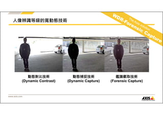 www.axis.com 
動態對比技術 
(Dynamic Contrast) 
動態捕捉技術 
(Dynamic Capture) 
鑑識截取技術 
(Forensic Capture) 
人像辨識等級的寬動態技術 
 
