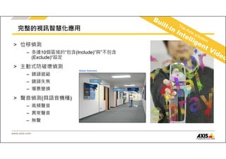 完整的視訊智慧化應用 
> 位移偵測 
– 多達10個區域的“包含(Include)”與”不包含 
(Exclude)“設定 
> 主動式防破壞偵測 
– 鏡頭遮蔽 
– 鏡頭失焦 
– 場景變換 
> 聲音偵測(具語音機種) 
– 高頻聲音 
– 異常聲音 
– 無聲 
www.axis.com 
 