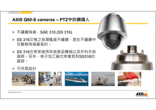 AXIS Q60-S cameras – PTZ中的鋼鐵人 
> 不鏽鋼等級，SAE 316 (SS 316) 
> SS 316又稱之為潛艦級不鏽鋼，是在不鏽鋼中 
抗酸蝕等級最高的。 
> SS 316也常常被用來做食品機械以及外科手術 
器具。另外，核子加工廠也常會見到SS316的 
蹤跡。 
> 可充氮設計 
www.axis.com 
 