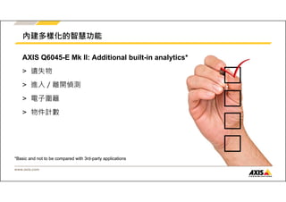 內建多樣化的智慧功能 
AXIS Q6045-E Mk II: Additional built-in analytics* 
> 遺失物 
> 進入／離開偵測 
> 電子圍籬 
> 物件計數 
*Basic and not to be compared with 3rd-party applications 
www.axis.com 
 