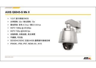 AXIS Q6045-S Mk II 
> 1/2.8” 逐行掃描CMOS 
> 光學變焦: 32x / 數位變焦：12x 
> 最低照度: 彩色0.3 lux / 黑白0.03 lux 
> HDTV 1080p @ 25/30fps 
> HDTV 720p @50/60 fps 
> 自動除霧、自動追蹤、高光補償 
July 
> 不鏽鋼、可充氮 
> SD/SDHC/SDXC 支援64GB 邊際儲存/斷線回補 
> IP6K9K-, IP66, IP67, NEMA 4X-, IK10 
www.axis.com 
 