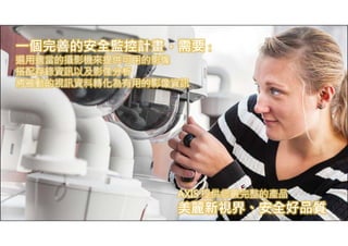 一個完善的安全監控計畫，需要： 
選用適當的攝影機來提供可用的影像 
搭配存錄資訊以及影像分析 
將被動的視訊資料轉化為有用的影像資訊 
www.axis.com 
AXIS 提供您最完整的產品 
美麗新視界、安全好品質 
 