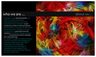  who we are …	about us…Founded in 1997, AXIS DESIGNERS rose early on to enjoy national and international renown, as one of the important firms in the field of  brand architecture at fairs in India and abroad. We are based in Germanywith offices and production units in  Frankfurt.  We are recognized as a customized one-roof solutions for Exhibition Design with keen eye on comprehensive interior detailing and  space planning.Our project management skills encompass extensive research and knowledge into materials, design trends, ergonomics parameters, new technology, craftsmanship and wide range of manufacturers and suppliers from Germany  as well as across the world on board to choose from.