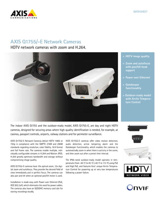 DATASHEET
The indoor AXIS Q1755 and the outdoor-ready model, AXIS Q1755-E, are day and night HDTV
cameras, designed for securing areas where high-quality identification is needed, for example, at
casinos, passport controls, airports, railway stations and for perimeter surveillance.
AXIS Q1755/-E Network Cameras
HDTV network cameras with zoom and H.264.
>	HDTV image quality
>	Zoom and autofocus
with pan/tilt head
support
>	Power over Ethernet
>	Gatekeeper
functionality
> Outdoor-ready model
with Arctic Tempera-
ture Control
AXIS Q1755/-E Network Cameras deliver HDTV 1080i or
720p in compliance with the SMPTE 274M and 296M
standards regarding resolution, color fidelity, 16:9 format
and full frame rate. The cameras enable multiple, indi-
vidually configurable streams in H.264 and Motion JPEG.
H.264 greatly optimizes bandwidth and storage without
compromising image quality.
AXIS Q1755/-E cameras have 10x optical zoom, 12x digi-
tal zoom and autofocus. They provide the desired field of
view immediately and in perfect focus. The cameras can
also pan and tilt when an optional pan/tilt motor is used.
Installation is made easy with Power over Ethernet (PoE,
IEEE 802.3af), which eliminates the need for power cables.
The cameras also have an SD/SDHC memory card slot for
storing recordings locally.
AXIS Q1755/-E cameras offer video motion detection,
audio detection, active tampering alarm and the
Gatekeeper functionality, which enables the cameras to
automatically zoom in when there is activity in the scene,
and then zoom out after a preset time interval.
The IP66-rated outdoor-ready model operates in tem-
peratures from -40 ºC to 45 ºC (-40 ºF to 113 ºF) using PoE
and High PoE, and features Axis’ unique Arctic Tempera-
ture Control for powering up at very low temperatures
following a power failure.
 