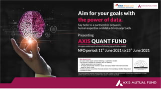 Axis Quant Fund
(An open ended equity scheme following a quantitative model)
This product is suitable for investors who are seeking*:
• Capital appreciation over long term.
• An equity scheme that invests in equity and equity related instruments selected
based on quant model.
*Investors should consult their financial advisers if in doubt about whether the product
is suitable for them.
The product labelling assigned during the New Fund Offer is based on internal assessment of the Scheme Characteristics or model
portfolio and the same may vary post NFO when actual investments are made.
 