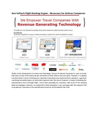 Axis Softech Flight Booking Engine - Necessary for Airlines Companies
Thanks to the development in science and technology, the use of internet has grown to such an extent
that every corner of the world can get connected to reach other in less time span. However, it is equally
true that when it comes of letting you customers know about your online business existence, a good yet
a professional website plays an extremely important role. My area of business is related to booking the
transportation that is through flight. I have been providing my customers with some of the amazing
deals and packages. However, as compared to other companies, I was not happy with the response that
I was getting. It was due to the unprofessional touch up of the website that I had.
 