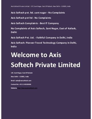 Axis Softech Private Limited - 137, Sant Nagar, East Of Kailash, New Delhi – 110065, India

Axis Softech pvt. ltd. sant nagar - No Complaints
Axis Softech pvt ltd - No Complaints
Axis Softech Complaints - Best IT Company
No Complaints of Axis Softech, Sant Nagar, East of Kailash,
Delhi
Axis Softech Pvt. Ltd. - Faithful Company in Delhi, India
Axis Softech: Pioneer Travel Technology Company in Delhi,
India

Welcome to Axis
Softech Private Limited
137, Sant Nagar, East Of Kailash
New Delhi – 110065, India
Email: sales@axissoftech.com
Contact No: +91 11 46160446
Website: http://www.axissoftech.com

 