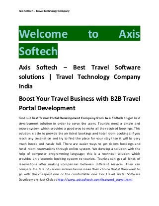 Axis Softech – Travel Technology Company

Welcome
Softech

to

Axis

Axis Softech – Best Travel Software
solutions | Travel Technology Company
India
Boost Your Travel Business with B2B Travel
Portal Development
Find out Best Travel Portal Development Company from Axis Softech to get best
development solution in order to serve the users. Tourists need a simple and
secure system which provides a good way to make all the required bookings. This
solution is able to provide the air ticket bookings and hotel room bookings; if you
reach any destination and try to find the place for your stay then it will be very
much hectic and hassle full. There are easier ways to get tickets bookings and
hotel room reservations through online system. We develop a solution with the
help of computer programming language; this is a technical solution which
provides an electronic booking system to tourists. Tourists can get all kinds of
reservations after making comparison between different services. They can
compare the fare of various airlines hence make their choice that if they want to
go with the cheapest one or the comfortable one. For Travel Portal Software
Development Just Click at http://www.axissoftech.com/featured_travel.html

 