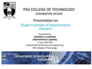 Presentation on
Shape Function of Axisymmetric
Element
PSG COLLEGE OF TECHNOLOGY
COIMBATORE-641005
Presented by,
GOWSICK C S (16MI34)
KARTHIKEYAN K (16MI06)
1st year ME-CIM
Department Of Mechanical Engineering
PSG College of Technology
 