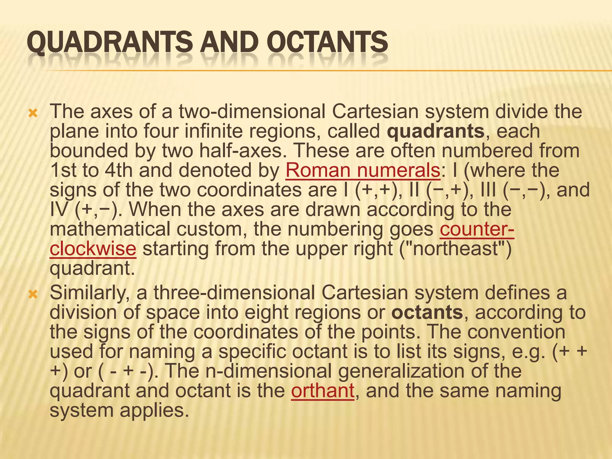 QUADRANTS AND OCTANTS




The axes of a two-dimensional Cartesian system divide the
plane into four infinite regions, called quadrants, each
bounded by two half-axes. These are often numbered from
1st to 4th and denoted by Roman numerals: I (where the
signs of the two coordinates are I (+,+), II (−,+), III (−,−), and
IV (+,−). When the axes are drawn according to the
mathematical custom, the numbering goes counterclockwise starting from the upper right ("northeast")
quadrant.
Similarly, a three-dimensional Cartesian system defines a
division of space into eight regions or octants, according to
the signs of the coordinates of the points. The convention
used for naming a specific octant is to list its signs, e.g. (+ +
+) or ( - + -). The n-dimensional generalization of the
quadrant and octant is the orthant, and the same naming
system applies.

 