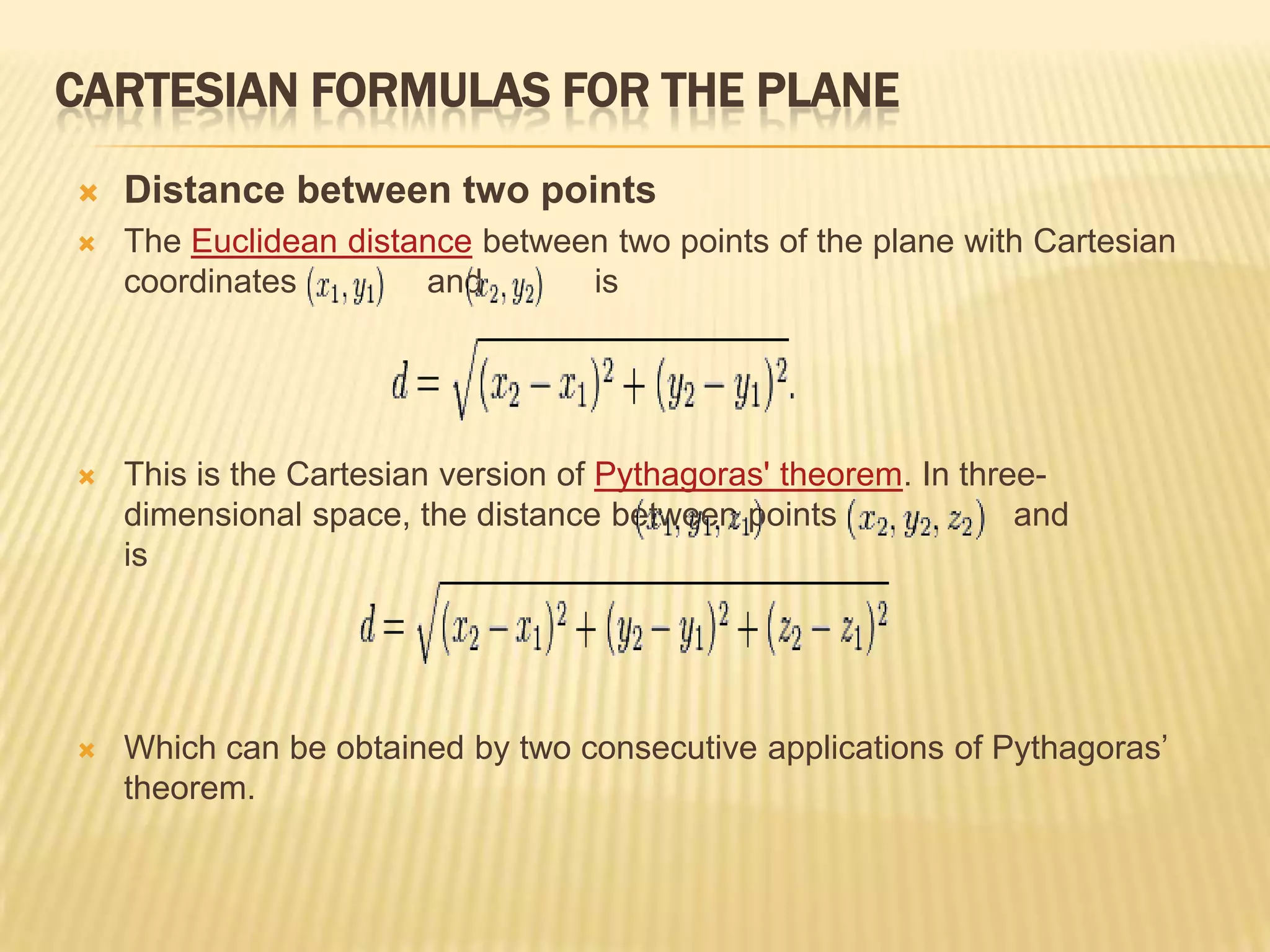 CARTESIAN FORMULAS FOR THE PLANE


Distance between two points



The Euclidean distance between two points of the plane with Cartesian
coordinates
and
is



This is the Cartesian version of Pythagoras' theorem. In threedimensional space, the distance between points
and
is



Which can be obtained by two consecutive applications of Pythagoras’
theorem.

 