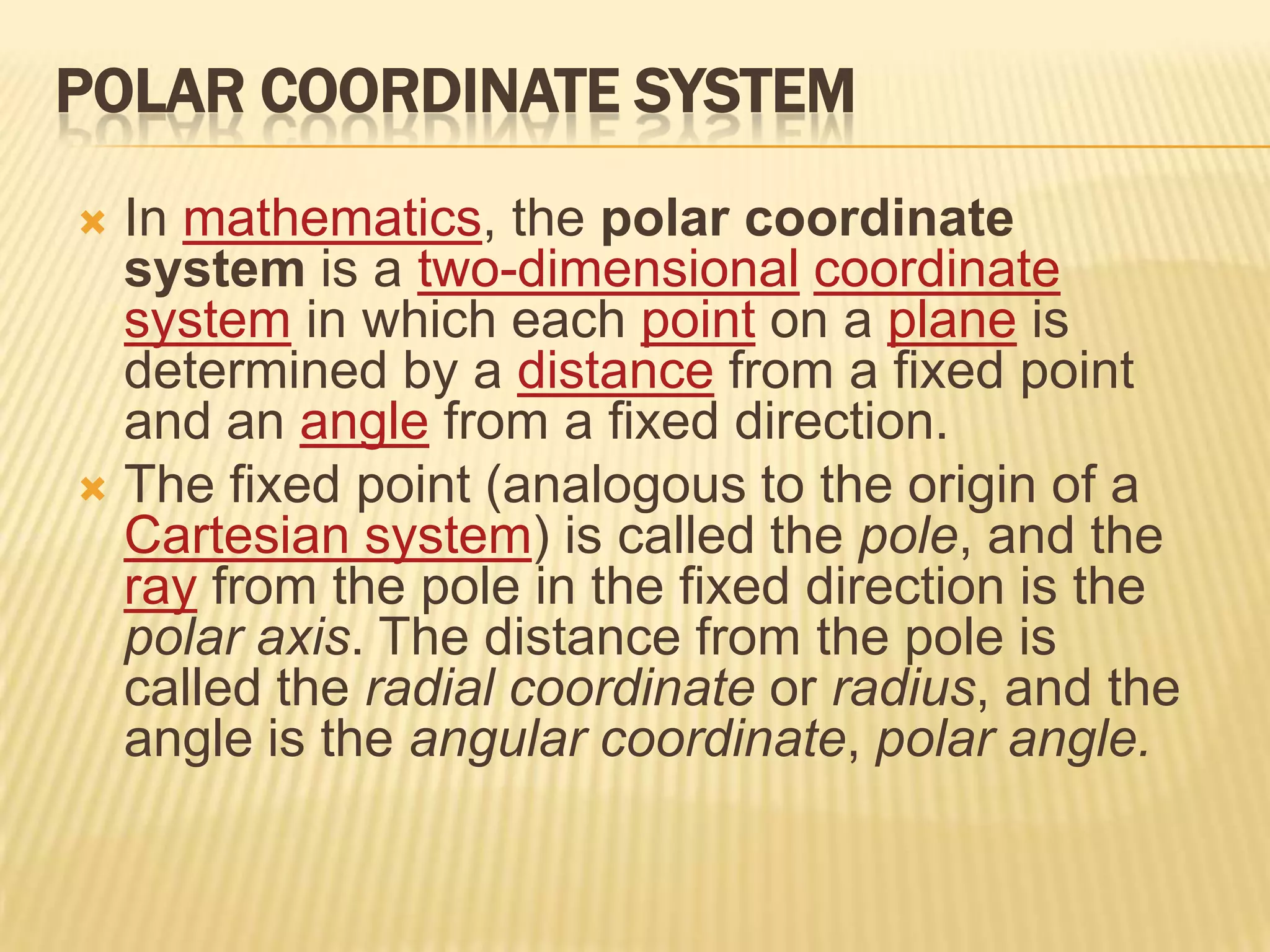 POLAR COORDINATE SYSTEM
In mathematics, the polar coordinate
system is a two-dimensional coordinate
system in which each point on a plane is
determined by a distance from a fixed point
and an angle from a fixed direction.
 The fixed point (analogous to the origin of a
Cartesian system) is called the pole, and the
ray from the pole in the fixed direction is the
polar axis. The distance from the pole is
called the radial coordinate or radius, and the
angle is the angular coordinate, polar angle.


 
