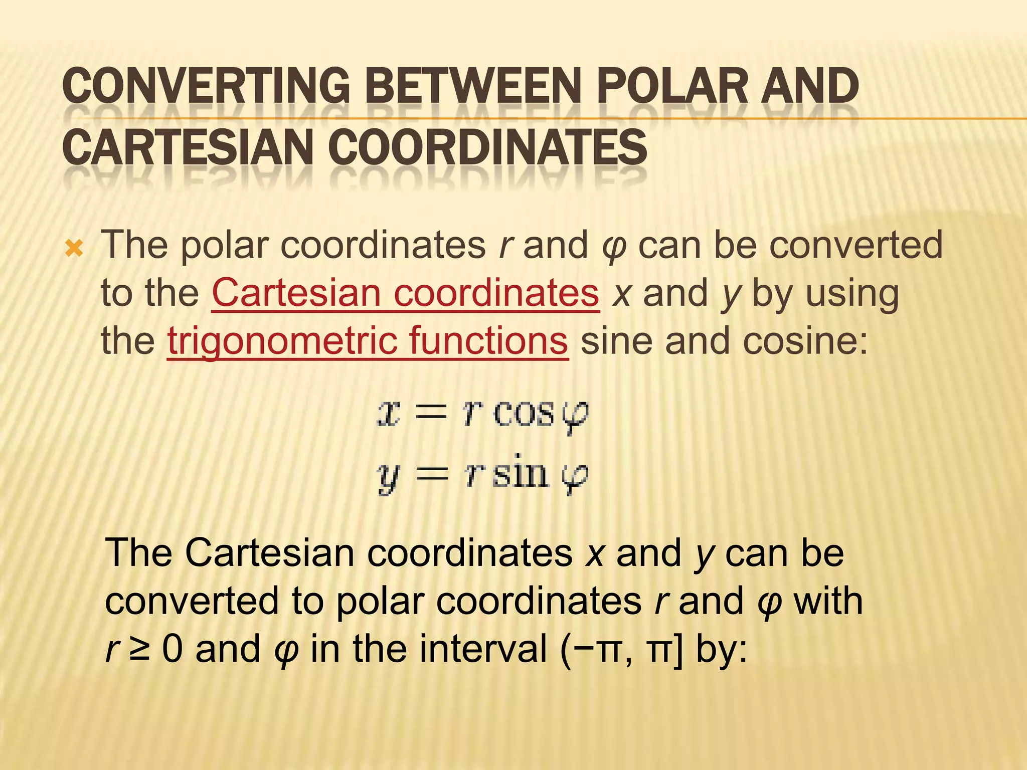 CONVERTING BETWEEN POLAR AND
CARTESIAN COORDINATES


The polar coordinates r and φ can be converted
to the Cartesian coordinates x and y by using
the trigonometric functions sine and cosine:

The Cartesian coordinates x and y can be
converted to polar coordinates r and φ with
r ≥ 0 and φ in the interval (−π, π] by:

 