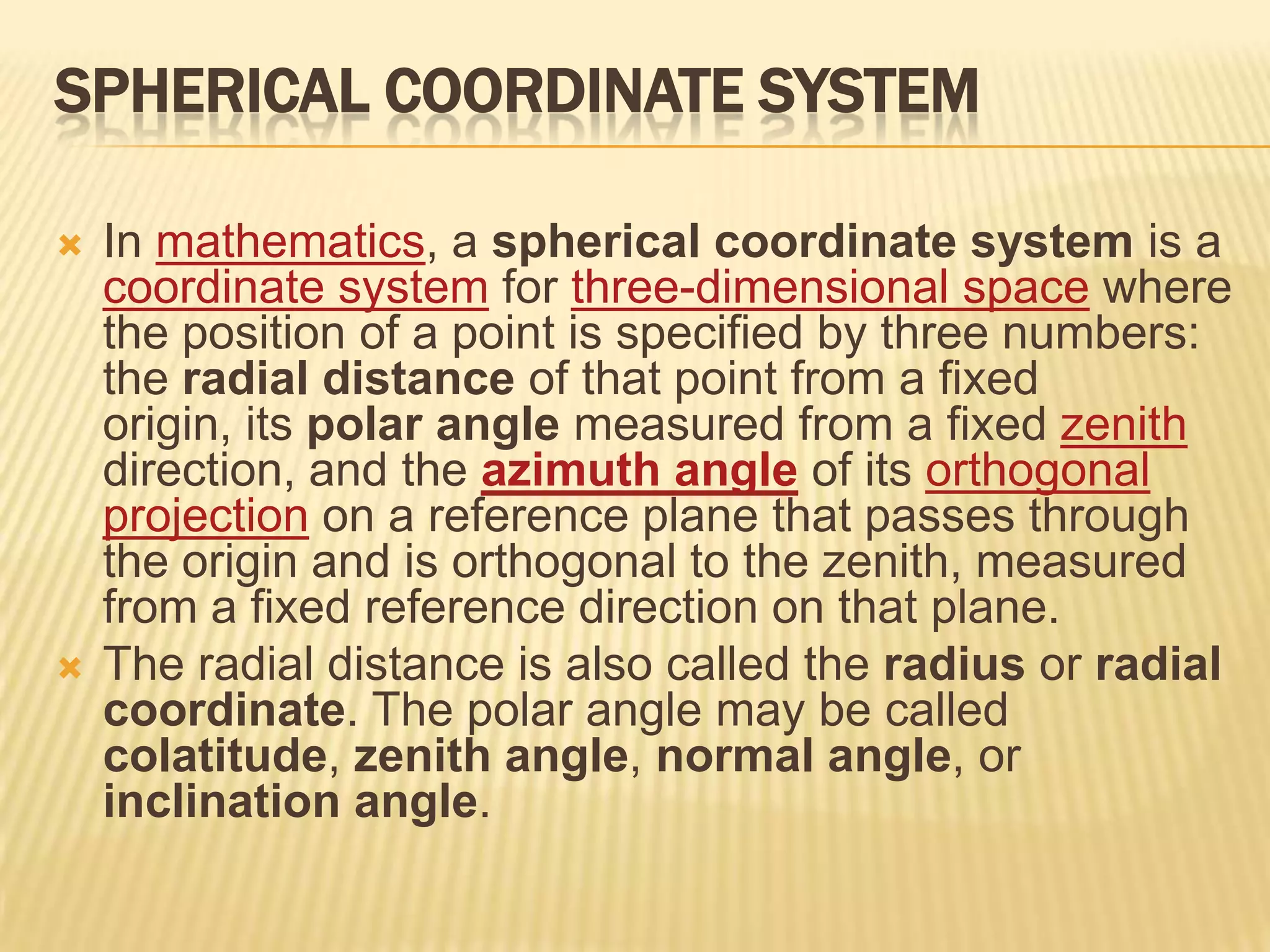 SPHERICAL COORDINATE SYSTEM




In mathematics, a spherical coordinate system is a
coordinate system for three-dimensional space where
the position of a point is specified by three numbers:
the radial distance of that point from a fixed
origin, its polar angle measured from a fixed zenith
direction, and the azimuth angle of its orthogonal
projection on a reference plane that passes through
the origin and is orthogonal to the zenith, measured
from a fixed reference direction on that plane.
The radial distance is also called the radius or radial
coordinate. The polar angle may be called
colatitude, zenith angle, normal angle, or
inclination angle.

 