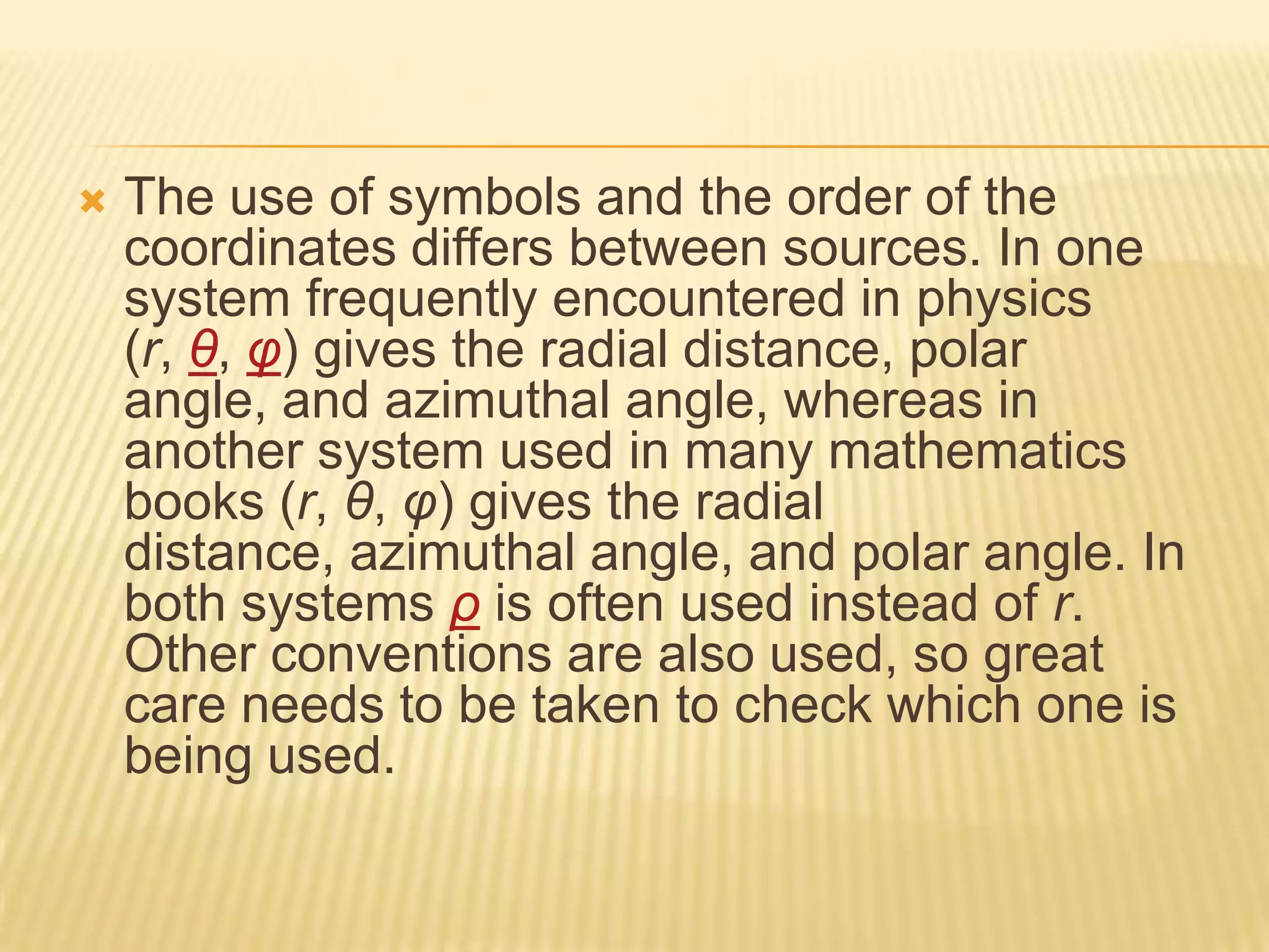

The use of symbols and the order of the
coordinates differs between sources. In one
system frequently encountered in physics
(r, θ, φ) gives the radial distance, polar
angle, and azimuthal angle, whereas in
another system used in many mathematics
books (r, θ, φ) gives the radial
distance, azimuthal angle, and polar angle. In
both systems ρ is often used instead of r.
Other conventions are also used, so great
care needs to be taken to check which one is
being used.

 