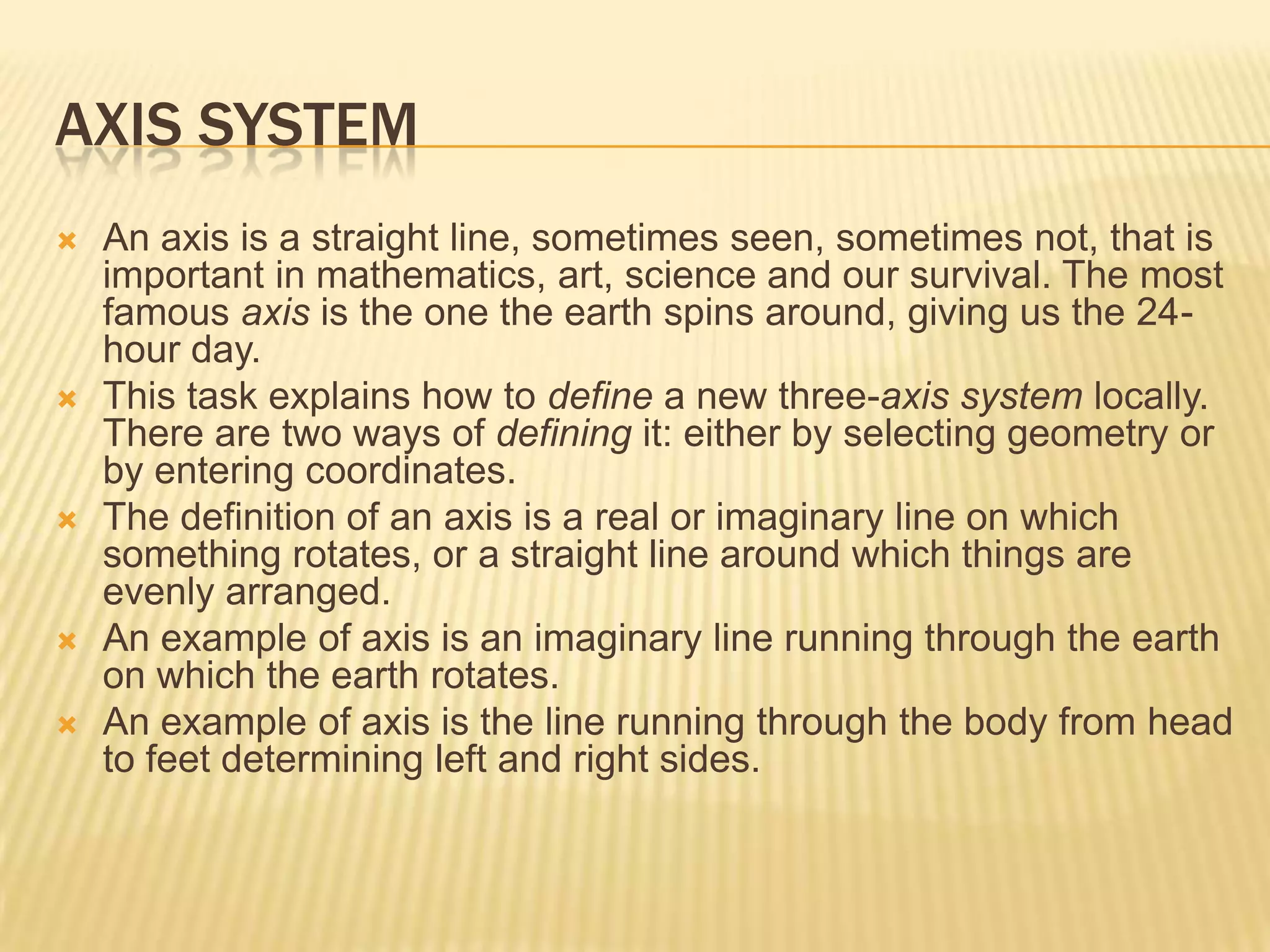AXIS SYSTEM









An axis is a straight line, sometimes seen, sometimes not, that is
important in mathematics, art, science and our survival. The most
famous axis is the one the earth spins around, giving us the 24hour day.
This task explains how to define a new three-axis system locally.
There are two ways of defining it: either by selecting geometry or
by entering coordinates.
The definition of an axis is a real or imaginary line on which
something rotates, or a straight line around which things are
evenly arranged.
An example of axis is an imaginary line running through the earth
on which the earth rotates.
An example of axis is the line running through the body from head
to feet determining left and right sides.

 
