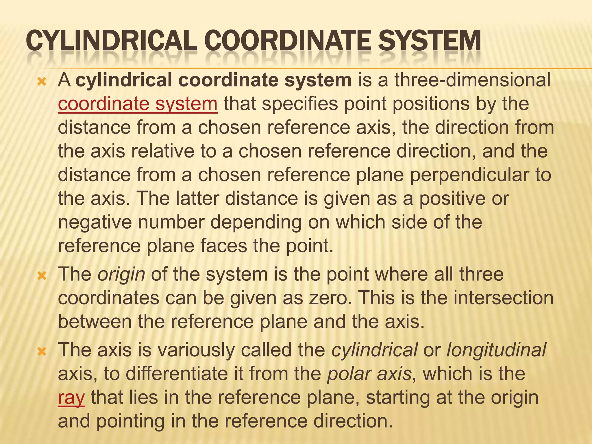 CYLINDRICAL COORDINATE SYSTEM






A cylindrical coordinate system is a three-dimensional
coordinate system that specifies point positions by the
distance from a chosen reference axis, the direction from
the axis relative to a chosen reference direction, and the
distance from a chosen reference plane perpendicular to
the axis. The latter distance is given as a positive or
negative number depending on which side of the
reference plane faces the point.
The origin of the system is the point where all three
coordinates can be given as zero. This is the intersection
between the reference plane and the axis.
The axis is variously called the cylindrical or longitudinal
axis, to differentiate it from the polar axis, which is the
ray that lies in the reference plane, starting at the origin
and pointing in the reference direction.

 
