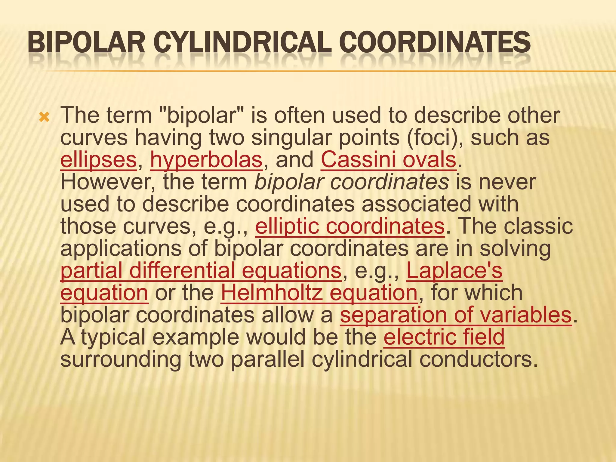 BIPOLAR CYLINDRICAL COORDINATES


The term "bipolar" is often used to describe other
curves having two singular points (foci), such as
ellipses, hyperbolas, and Cassini ovals.
However, the term bipolar coordinates is never
used to describe coordinates associated with
those curves, e.g., elliptic coordinates. The classic
applications of bipolar coordinates are in solving
partial differential equations, e.g., Laplace's
equation or the Helmholtz equation, for which
bipolar coordinates allow a separation of variables.
A typical example would be the electric field
surrounding two parallel cylindrical conductors.

 