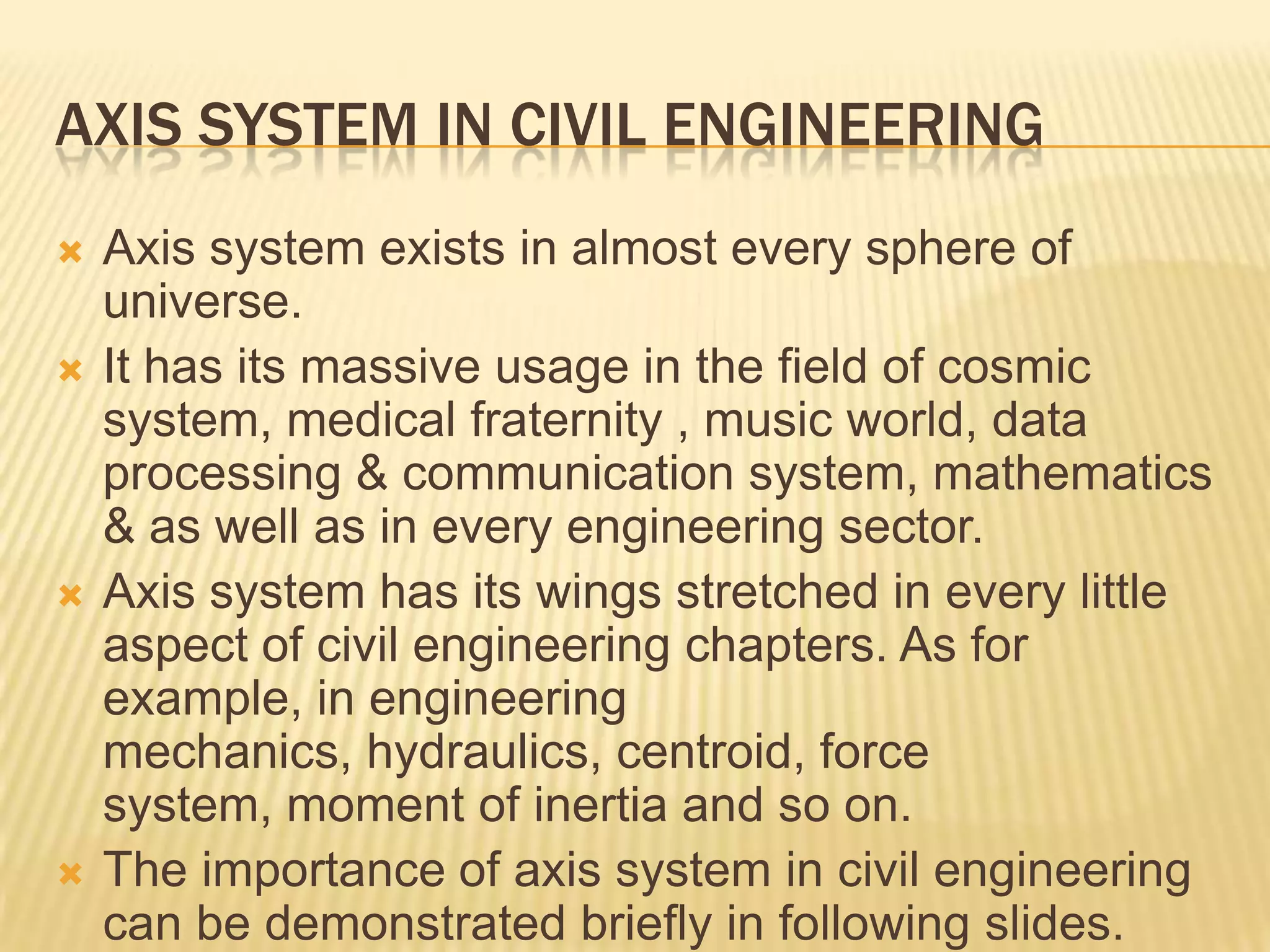 AXIS SYSTEM IN CIVIL ENGINEERING







Axis system exists in almost every sphere of
universe.
It has its massive usage in the field of cosmic
system, medical fraternity , music world, data
processing & communication system, mathematics
& as well as in every engineering sector.
Axis system has its wings stretched in every little
aspect of civil engineering chapters. As for
example, in engineering
mechanics, hydraulics, centroid, force
system, moment of inertia and so on.
The importance of axis system in civil engineering
can be demonstrated briefly in following slides.

 
