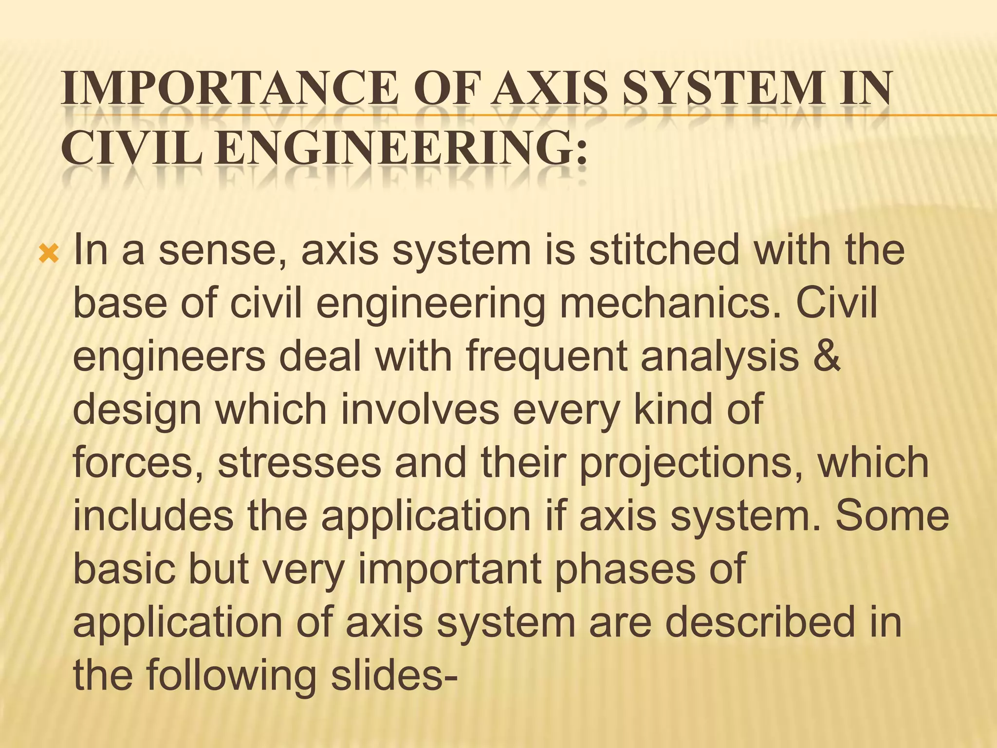 IMPORTANCE OF AXIS SYSTEM IN
CIVIL ENGINEERING:


In a sense, axis system is stitched with the
base of civil engineering mechanics. Civil
engineers deal with frequent analysis &
design which involves every kind of
forces, stresses and their projections, which
includes the application if axis system. Some
basic but very important phases of
application of axis system are described in
the following slides-

 